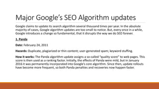 Major Google’s SEO Algorithm updates
Google claims to update its search algorithm several thousand times per year. In the absolute
majority of cases, Google algorithm updates are too small to notice. But, every once in a while,
Google introduces a change so fundamental, that it disrupts the way we do SEO forever.
1. Panda
Date: February 24, 2011
Hazards: Duplicate, plagiarized or thin content; user-generated spam; keyword stuffing.
How it works: The Panda algorithm update assigns a so-called “quality score” to web pages. This
score is then used as a ranking factor. Initially, the effects of Panda were mild, but in January
2016 it was permanently incorporated into Google’s core algorithm. Since then, update rollouts
have become more frequent, so both Panda penalties and recoveries now happen faster.
 