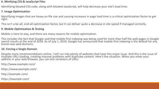 6. Minifying CSS & JavaScript Files
Identifying bloated CSS code, along with bloated JavaScript, will help decrease your site’s load time.
7. Image Optimization
Identifying images that are heavy on file size and causing increases in page load time is a critical optimization factor to get
right.
This isn’t a be-all, end-all optimization factor, but it can deliver quite a decrease in site speed if managed correctly.
9. Mobile Optimization & Testing
Mobile is here to stay, and there are many reasons for mobile optimization.
This includes the fact that Google said that mobile-first indexing was being used for more than half the web pages in Google
search results at the end of 2018. As of July 1, 2019, Google has announced that mobile-first indexing is the default for any
brand-new web domains.
10. Forcing a Single Domain
Despite many recommendations online, I still run into plenty of websites that have this major issue. And this is the issue of
multiple URLs loading, creating massive problems with duplicate content. Here’s the situation. When you enter your
address in your web browser, you can test variations of URLs:
http://www.example.com/
https://www.example.com/
http://example.com/
https://example.com/
 