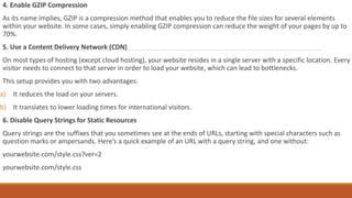 4. Enable GZIP Compression
As its name implies, GZIP is a compression method that enables you to reduce the file sizes for several elements
within your website. In some cases, simply enabling GZIP compression can reduce the weight of your pages by up to
70%.
5. Use a Content Delivery Network (CDN)
On most types of hosting (except cloud hosting), your website resides in a single server with a specific location. Every
visitor needs to connect to that server in order to load your website, which can lead to bottlenecks.
This setup provides you with two advantages:
a) It reduces the load on your servers.
b) It translates to lower loading times for international visitors.
6. Disable Query Strings for Static Resources
Query strings are the suffixes that you sometimes see at the ends of URLs, starting with special characters such as
question marks or ampersands. Here’s a quick example of an URL with a query string, and one without:
yourwebsite.com/style.css?ver=2
yourwebsite.com/style.css
 