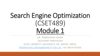 Search Engine Optimization
(CSET489)
Module 1
DR. PRABHISHEK SINGH
ASSISTANT PROFESSOR
SCSET, BENNETT UNIVERSITY, GR. NOIDA, INDIA,
PRABHISHEK.SINGH@BENNETT.EDU.IN, +91-8874797830
 