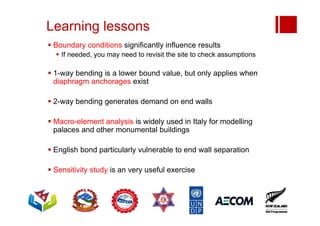 Learning lessons
 Boundary conditions significantly influence results
 If needed, you may need to revisit the site to check assumptions
 1-way bending is a lower bound value, but only applies when
diaphragm anchorages exist
 2-way bending generates demand on end walls
 Macro-element analysis is widely used in Italy for modelling
palaces and other monumental buildings
 English bond particularly vulnerable to end wall separation
 Sensitivity study is an very useful exercise
 