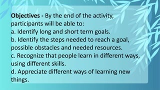 Objectives ‐ By the end of the activity,
participants will be able to:
a. Identify long and short term goals.
b. Identify the steps needed to reach a goal,
possible obstacles and needed resources.
c. Recognize that people learn in different ways,
using different skills.
d. Appreciate different ways of learning new
things.
 