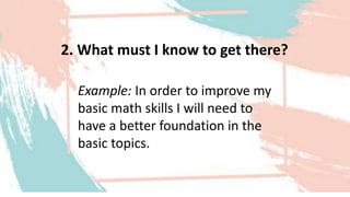 2. What must I know to get there?
Example: In order to improve my
basic math skills I will need to
have a better foundation in the
basic topics.
 