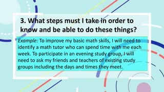 3. What steps must I take in order to
know and be able to do these things?
Example: To improve my basic math skills, I will need to
identify a math tutor who can spend time with me each
week. To participate in an evening study group, I will
need to ask my friends and teachers of existing study
groups including the days and times they meet.
 