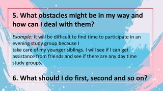5. What obstacles might be in my way and
how can I deal with them?
Example: It will be difficult to find time to participate in an
evening study group because I
take care of my younger siblings. I will see if I can get
assistance from friends and see if there are any day time
study groups.
6. What should I do first, second and so on?
 