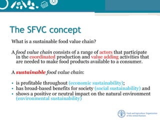 The SFVC concept
What is a sustainable food value chain?
A food value chain consists of a range of actors that participate
in the coordinated production and value adding activities that
are needed to make food products available to a consumer.
A sustainable food value chain:
• is profitable throughout (economic sustainability);
• has broad-based benefits for society (social sustainability) and
• shows a positive or neutral impact on the natural environment
(environmental sustainability)
 