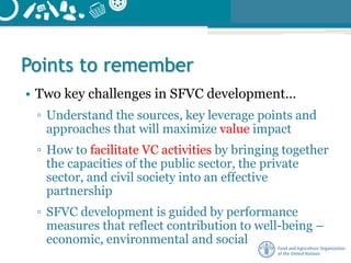 Points to remember
• Two key challenges in SFVC development…
▫ Understand the sources, key leverage points and
approaches that will maximize value impact
▫ How to facilitate VC activities by bringing together
the capacities of the public sector, the private
sector, and civil society into an effective
partnership
▫ SFVC development is guided by performance
measures that reflect contribution to well-being –
economic, environmental and social
 