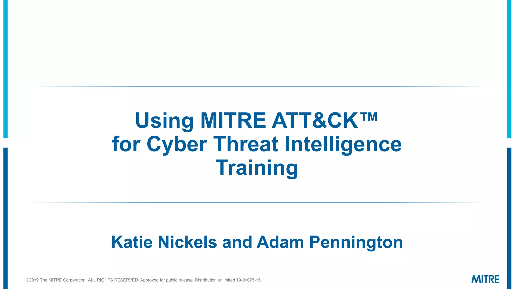 Using MITRE ATT&CK™
for Cyber Threat Intelligence
Training
Katie Nickels and Adam Pennington
©2019 The MITRE Corporation. ALL RIGHTS RESERVED Approved for public release. Distribution unlimited 19-01075-15.
 