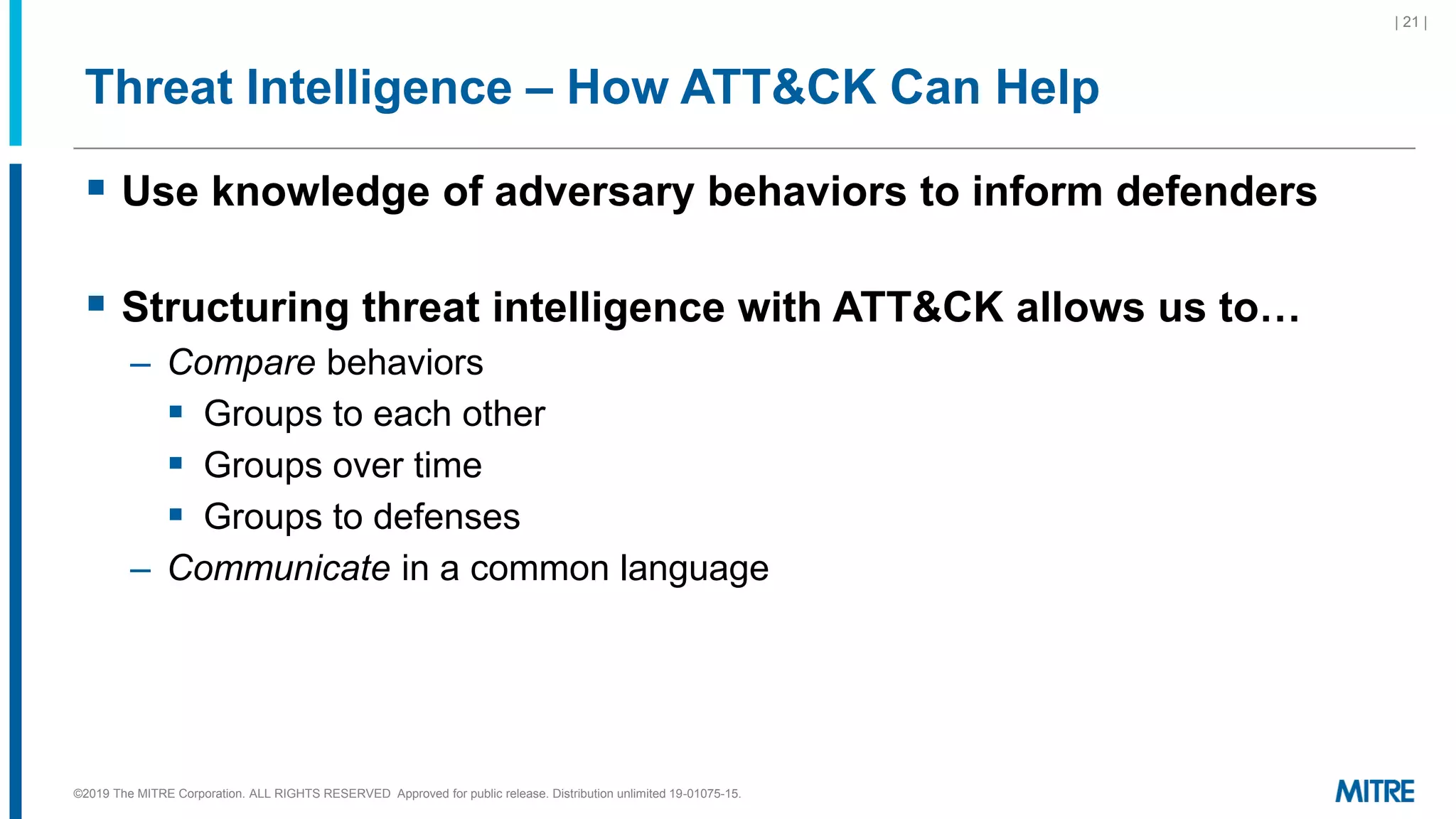 Threat Intelligence – How ATT&CK Can Help
▪ Use knowledge of adversary behaviors to inform defenders
▪ Structuring threat intelligence with ATT&CK allows us to…
– Compare behaviors
▪ Groups to each other
▪ Groups over time
▪ Groups to defenses
– Communicate in a common language
| 21 |
©2019 The MITRE Corporation. ALL RIGHTS RESERVED Approved for public release. Distribution unlimited 19-01075-15.
 