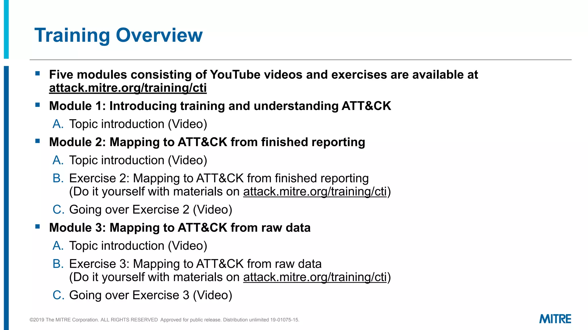 Training Overview
▪ Five modules consisting of YouTube videos and exercises are available at
attack.mitre.org/training/cti
▪ Module 1: Introducing training and understanding ATT&CK
A. Topic introduction (Video)
▪ Module 2: Mapping to ATT&CK from finished reporting
A. Topic introduction (Video)
B. Exercise 2: Mapping to ATT&CK from finished reporting
(Do it yourself with materials on attack.mitre.org/training/cti)
C. Going over Exercise 2 (Video)
▪ Module 3: Mapping to ATT&CK from raw data
A. Topic introduction (Video)
B. Exercise 3: Mapping to ATT&CK from raw data
(Do it yourself with materials on attack.mitre.org/training/cti)
C. Going over Exercise 3 (Video)
©2019 The MITRE Corporation. ALL RIGHTS RESERVED Approved for public release. Distribution unlimited 19-01075-15.
 