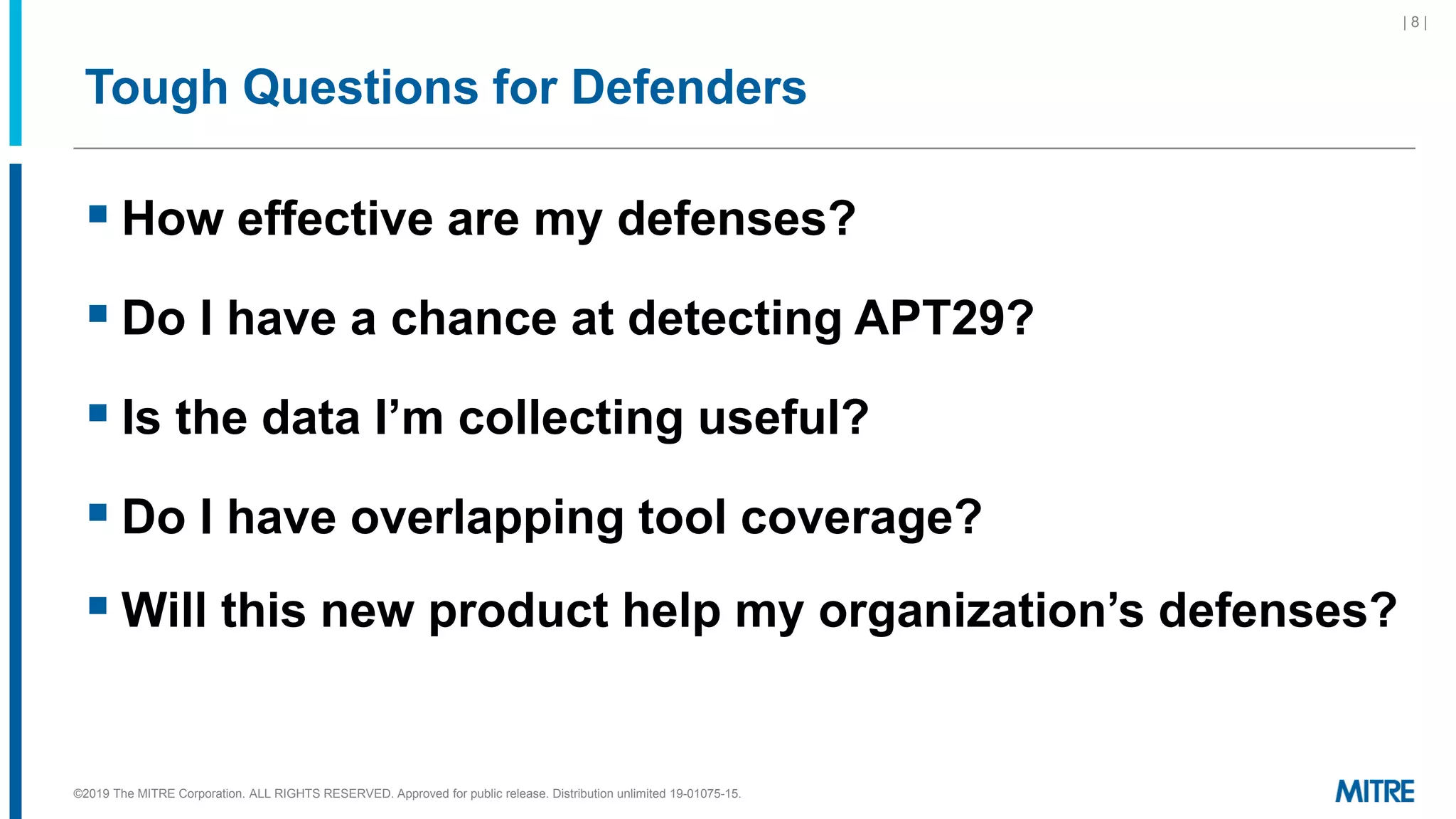 Tough Questions for Defenders
▪ How effective are my defenses?
▪ Do I have a chance at detecting APT29?
▪ Is the data I’m collecting useful?
▪ Do I have overlapping tool coverage?
▪ Will this new product help my organization’s defenses?
| 8 |
©2019 The MITRE Corporation. ALL RIGHTS RESERVED. Approved for public release. Distribution unlimited 19-01075-15.
 