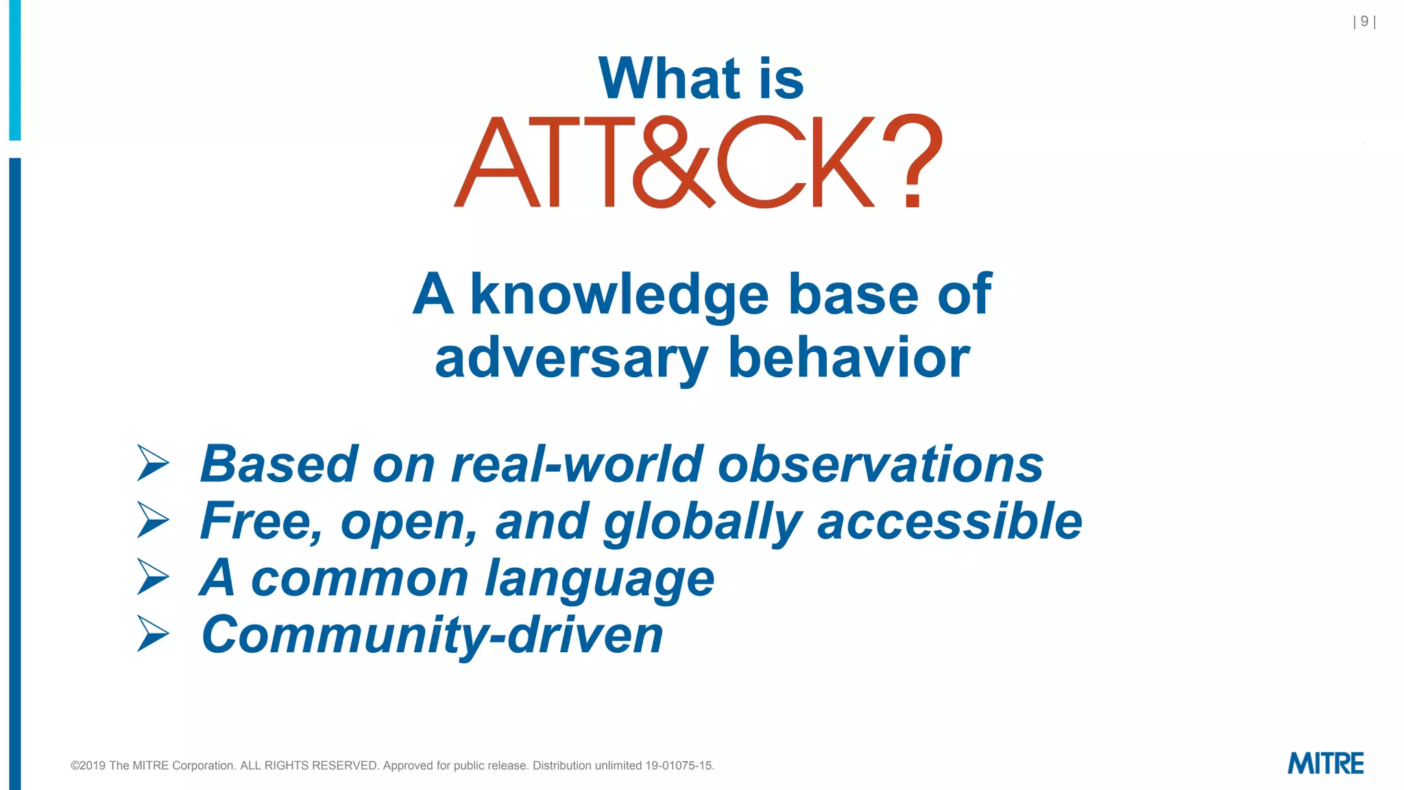 ©2019 The MITRE Corporation. ALL RIGHTS RESERVED. Approved for public release. Distribution unlimited 19-01075-15.
| 9 |
What is
?
A knowledge base of
adversary behavior
➢ Based on real-world observations
➢ Free, open, and globally accessible
➢ A common language
➢ Community-driven
 