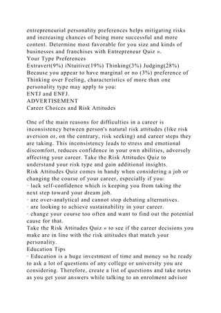 entrepreneurial personality preferences helps mitigating risks
and increasing chances of being more successful and more
content. Determine most favorable for you size and kinds of
businesses and franchises with Entrepreneur Quiz ».
Your Type Preferences
Extravert(9%) iNtuitive(19%) Thinking(3%) Judging(28%)
Because you appear to have marginal or no (3%) preference of
Thinking over Feeling, characteristics of more than one
personality type may apply to you:
ENTJ and ENFJ.
ADVERTISEMENT
Career Choices and Risk Attitudes
One of the main reasons for difficulties in a career is
inconsistency between person's natural risk attitudes (like risk
aversion or, on the contrary, risk seeking) and career steps they
are taking. This inconsistency leads to stress and emotional
discomfort, reduces confidence in your own abilities, adversely
affecting your career. Take the Risk Attitudes Quiz to
understand your risk type and gain additional insights.
Risk Attitudes Quiz comes in handy when considering a job or
changing the course of your career, especially if you:
· lack self-confidence which is keeping you from taking the
next step toward your dream job.
· are over-analytical and cannot stop debating alternatives.
· are looking to achieve sustainability in your career.
· change your course too often and want to find out the potential
cause for that.
Take the Risk Attitudes Quiz » to see if the career decisions you
make are in line with the risk attitudes that match your
personality.
Education Tips
· Education is a huge investment of time and money so be ready
to ask a lot of questions of any college or university you are
considering. Therefore, create a list of questions and take notes
as you get your answers while talking to an enrolment advisor
 