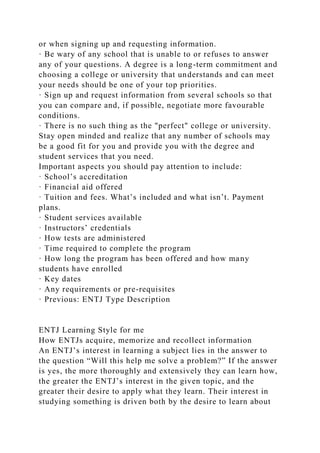 or when signing up and requesting information.
· Be wary of any school that is unable to or refuses to answer
any of your questions. A degree is a long-term commitment and
choosing a college or university that understands and can meet
your needs should be one of your top priorities.
· Sign up and request information from several schools so that
you can compare and, if possible, negotiate more favourable
conditions.
· There is no such thing as the "perfect" college or university.
Stay open minded and realize that any number of schools may
be a good fit for you and provide you with the degree and
student services that you need.
Important aspects you should pay attention to include:
· School’s accreditation
· Financial aid offered
· Tuition and fees. What’s included and what isn’t. Payment
plans.
· Student services available
· Instructors’ credentials
· How tests are administered
· Time required to complete the program
· How long the program has been offered and how many
students have enrolled
· Key dates
· Any requirements or pre-requisites
· Previous: ENTJ Type Description
ENTJ Learning Style for me
How ENTJs acquire, memorize and recollect information
An ENTJ’s interest in learning a subject lies in the answer to
the question “Will this help me solve a problem?” If the answer
is yes, the more thoroughly and extensively they can learn how,
the greater the ENTJ’s interest in the given topic, and the
greater their desire to apply what they learn. Their interest in
studying something is driven both by the desire to learn about
 