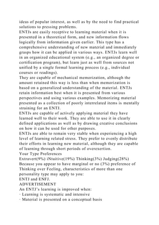 ideas of popular interest, as well as by the need to find practical
solutions to pressing problems.
ENTJs are easily receptive to learning material when it is
presented in a theoretical form, and new information flows
logically from information given earlier. This type has a
comprehensive understanding of new material and immediately
grasps how it can be applied in various ways. ENTJs learn well
in an organized educational system (e.g., an organized degree or
certification program), but learn just as well from sources not
unified by a single formal learning process (e.g., individual
courses or readings).
They are capable of mechanical memorization, although the
amount retained this way is less than when memorization is
based on a generalized understanding of the material. ENTJs
retain information best when it is presented from various
perspectives and using various examples. Memorizing material
presented as a collection of poorly interrelated items is mentally
straining for an ENTJ.
ENTJs are capable of actively applying material they have
learned well to their work. They are able to use it in clearly
defined applications as well as by drawing creative conclusions
on how it can be used for other purposes.
ENTJs are able to remain very stable when experiencing a high
level of learning related stress. They prefer to evenly distribute
their efforts in learning new material, although they are capable
of learning through short periods of overexertion.
Your Type Preferences
Extravert(9%) iNtuitive(19%) Thinking(3%) Judging(28%)
Because you appear to have marginal or no (3%) preference of
Thinking over Feeling, characteristics of more than one
personality type may apply to you:
ENTJ and ENFJ.
ADVERTISEMENT
An ENTJ’s learning is improved when:
· Learning is systematic and intensive
· Material is presented on a conceptual basis
 