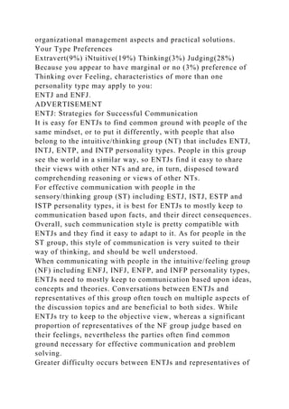 organizational management aspects and practical solutions.
Your Type Preferences
Extravert(9%) iNtuitive(19%) Thinking(3%) Judging(28%)
Because you appear to have marginal or no (3%) preference of
Thinking over Feeling, characteristics of more than one
personality type may apply to you:
ENTJ and ENFJ.
ADVERTISEMENT
ENTJ: Strategies for Successful Communication
It is easy for ENTJs to find common ground with people of the
same mindset, or to put it differently, with people that also
belong to the intuitive/thinking group (NT) that includes ENTJ,
INTJ, ENTP, and INTP personality types. People in this group
see the world in a similar way, so ENTJs find it easy to share
their views with other NTs and are, in turn, disposed toward
comprehending reasoning or views of other NTs.
For effective communication with people in the
sensory/thinking group (ST) including ESTJ, ISTJ, ESTP and
ISTP personality types, it is best for ENTJs to mostly keep to
communication based upon facts, and their direct consequences.
Overall, such communication style is pretty compatible with
ENTJs and they find it easy to adapt to it. As for people in the
ST group, this style of communication is very suited to their
way of thinking, and should be well understood.
When communicating with people in the intuitive/feeling group
(NF) including ENFJ, INFJ, ENFP, and INFP personality types,
ENTJs need to mostly keep to communication based upon ideas,
concepts and theories. Conversations between ENTJs and
representatives of this group often touch on multiple aspects of
the discussion topics and are beneficial to both sides. While
ENTJs try to keep to the objective view, whereas a significant
proportion of representatives of the NF group judge based on
their feelings, nevertheless the parties often find common
ground necessary for effective communication and problem
solving.
Greater difficulty occurs between ENTJs and representatives of
 