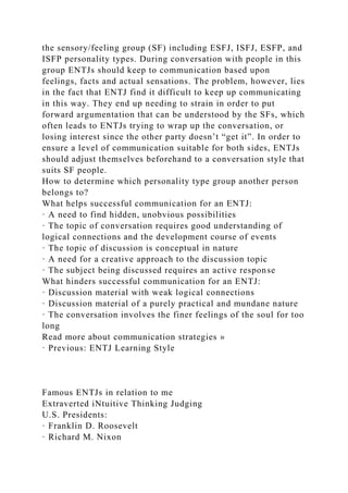 the sensory/feeling group (SF) including ESFJ, ISFJ, ESFP, and
ISFP personality types. During conversation with people in this
group ENTJs should keep to communication based upon
feelings, facts and actual sensations. The problem, however, lies
in the fact that ENTJ find it difficult to keep up communicating
in this way. They end up needing to strain in order to put
forward argumentation that can be understood by the SFs, which
often leads to ENTJs trying to wrap up the conversation, or
losing interest since the other party doesn’t “get it”. In order to
ensure a level of communication suitable for both sides, ENTJs
should adjust themselves beforehand to a conversation style that
suits SF people.
How to determine which personality type group another person
belongs to?
What helps successful communication for an ENTJ:
· A need to find hidden, unobvious possibilities
· The topic of conversation requires good understanding of
logical connections and the development course of events
· The topic of discussion is conceptual in nature
· A need for a creative approach to the discussion topic
· The subject being discussed requires an active response
What hinders successful communication for an ENTJ:
· Discussion material with weak logical connections
· Discussion material of a purely practical and mundane nature
· The conversation involves the finer feelings of the soul for too
long
Read more about communication strategies »
· Previous: ENTJ Learning Style
Famous ENTJs in relation to me
Extraverted iNtuitive Thinking Judging
U.S. Presidents:
· Franklin D. Roosevelt
· Richard M. Nixon
 