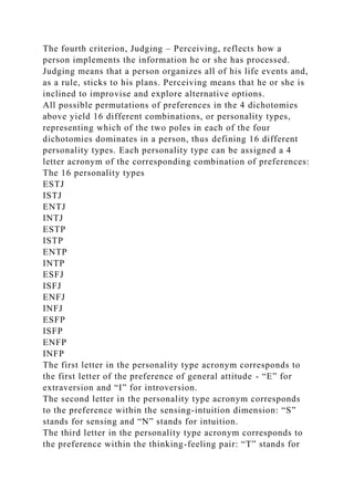 The fourth criterion, Judging – Perceiving, reflects how a
person implements the information he or she has processed.
Judging means that a person organizes all of his life events and,
as a rule, sticks to his plans. Perceiving means that he or she is
inclined to improvise and explore alternative options.
All possible permutations of preferences in the 4 dichotomies
above yield 16 different combinations, or personality types,
representing which of the two poles in each of the four
dichotomies dominates in a person, thus defining 16 different
personality types. Each personality type can be assigned a 4
letter acronym of the corresponding combination of preferences:
The 16 personality types
ESTJ
ISTJ
ENTJ
INTJ
ESTP
ISTP
ENTP
INTP
ESFJ
ISFJ
ENFJ
INFJ
ESFP
ISFP
ENFP
INFP
The first letter in the personality type acronym corresponds to
the first letter of the preference of general attitude - “E” for
extraversion and “I” for introversion.
The second letter in the personality type acronym corresponds
to the preference within the sensing-intuition dimension: “S”
stands for sensing and “N” stands for intuition.
The third letter in the personality type acronym corresponds to
the preference within the thinking-feeling pair: “T” stands for
 