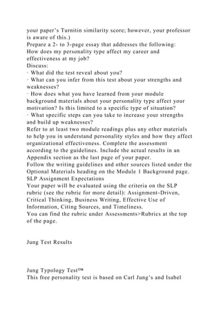 your paper’s Turnitin similarity score; however, your professor
is aware of this.)
Prepare a 2- to 3-page essay that addresses the following:
How does my personality type affect my career and
effectiveness at my job?
Discuss:
· What did the test reveal about you?
· What can you infer from this test about your strengths and
weaknesses?
· How does what you have learned from your module
background materials about your personality type affect your
motivation? Is this limited to a specific type of situation?
· What specific steps can you take to increase your strengths
and build up weaknesses?
Refer to at least two module readings plus any other materials
to help you in understand personality styles and how they affect
organizational effectiveness. Complete the assessment
according to the guidelines. Include the actual results in an
Appendix section as the last page of your paper.
Follow the writing guidelines and other sources listed under the
Optional Materials heading on the Module 1 Background page.
SLP Assignment Expectations
Your paper will be evaluated using the criteria on the SLP
rubric (see the rubric for more detail): Assignment-Driven,
Critical Thinking, Business Writing, Effective Use of
Information, Citing Sources, and Timeliness.
You can find the rubric under Assessments>Rubrics at the top
of the page.
Jung Test Results
Jung Typology Test™
This free personality test is based on Carl Jung’s and Isabel
 