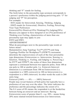 thinking and “F” stands for feeling.
The forth letter in the personality type acronym corresponds to
a person’s preference within the judging-perceiving pair: “J” for
judging and “P” for perception.
For example:
· ISTJ stands for Introverted, Sensing, Thinking, Judging
· ENFP stands for Extraverted, iNtuitive, Feeling, Perceiving
Your Type Preferences
Extravert(9%) iNtuitive(19%) Thinking(3%) Judging(28%)
Because you appear to have marginal or no (3%) preference of
Thinking over Feeling, characteristics of more than one
personality type may apply to you:
ENTJ and ENFJ.
ADVERTISEMENT
What do percentages next to the personality type words or
letters mean?
Humanmetrics Jung Typology Test™ (JTT™) and Jung
Typology Profiler for Workplace™ (JTPW™) instrument
determine the expressiveness of each of the four personality
type dimensions (Extraversion vs. Introversion, Sensing vs.
Intuition, Thinking vs. Feeling, and Judging vs. Perceiving.)
In JTT™ and JTPW™, the scales of these four dimensions
represent a continuum between two opposite poles, from 100 at
one pole to 100 at another pole. I.e. Extravert-Introvert
dimension is a continuum from 100 on Extraversion (i.e.
respondent is a 100% extravert) to 100 on Introversion (i.e.
respondent is a 100% introvert). In other words the scale is 200
units long:
Extravert [100% - - - 0% - - - 100%] Introvert
People may reveal features of both poles but typically have a
preference of one way over the other. The letter indicates the
preference and the percentage indicates the extent of it.
The E-I score of 0% means the respondent is at the borderline
between being an extravert and an introvert. Having
Extraversion score of greater than 0 - e.g. 20% - means being
20% more slanted toward Extraversion over Introversion.
 