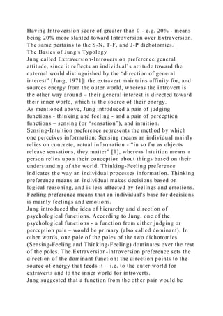 Having Introversion score of greater than 0 - e.g. 20% - means
being 20% more slanted toward Introversion over Extraversion.
The same pertains to the S-N, T-F, and J-P dichotomies.
The Basics of Jung's Typology
Jung called Extraversion-Introversion preference general
attitude, since it reflects an individual’s attitude toward the
external world distinguished by the “direction of general
interest” [Jung, 1971]: the extravert maintains affinity for, and
sources energy from the outer world, whereas the introvert is
the other way around – their general interest is directed toward
their inner world, which is the source of their energy.
As mentioned above, Jung introduced a pair of judging
functions - thinking and feeling - and a pair of perception
functions – sensing (or “sensation”), and intuition.
Sensing-Intuition preference represents the method by which
one perceives information: Sensing means an individual mainly
relies on concrete, actual information - “in so far as objects
release sensations, they matter” [1], whereas Intuition means a
person relies upon their conception about things based on their
understanding of the world. Thinking-Feeling preference
indicates the way an individual processes information. Thinking
preference means an individual makes decisions based on
logical reasoning, and is less affected by feelings and emotions.
Feeling preference means that an individual's base for decisions
is mainly feelings and emotions.
Jung introduced the idea of hierarchy and direction of
psychological functions. According to Jung, one of the
psychological functions - a function from either judging or
perception pair – would be primary (also called dominant). In
other words, one pole of the poles of the two dichotomies
(Sensing-Feeling and Thinking-Feeling) dominates over the rest
of the poles. The Extraversion-Introversion preference sets the
direction of the dominant function: the direction points to the
source of energy that feeds it – i.e. to the outer world for
extraverts and to the inner world for introverts.
Jung suggested that a function from the other pair would be
 