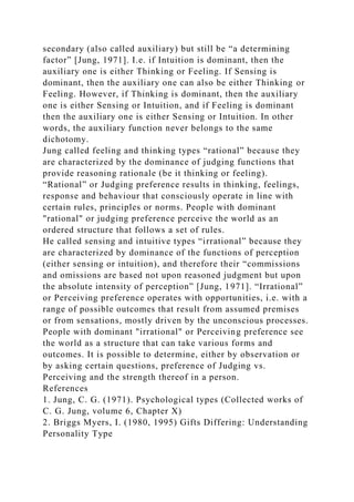 secondary (also called auxiliary) but still be “a determining
factor” [Jung, 1971]. I.e. if Intuition is dominant, then the
auxiliary one is either Thinking or Feeling. If Sensing is
dominant, then the auxiliary one can also be either Thinking or
Feeling. However, if Thinking is dominant, then the auxiliary
one is either Sensing or Intuition, and if Feeling is dominant
then the auxiliary one is either Sensing or Intuition. In other
words, the auxiliary function never belongs to the same
dichotomy.
Jung called feeling and thinking types “rational” because they
are characterized by the dominance of judging functions that
provide reasoning rationale (be it thinking or feeling).
“Rational” or Judging preference results in thinking, feelings,
response and behaviour that consciously operate in line with
certain rules, principles or norms. People with dominant
"rational" or judging preference perceive the world as an
ordered structure that follows a set of rules.
He called sensing and intuitive types “irrational” because they
are characterized by dominance of the functions of perception
(either sensing or intuition), and therefore their “commissions
and omissions are based not upon reasoned judgment but upon
the absolute intensity of perception” [Jung, 1971]. “Irrational”
or Perceiving preference operates with opportunities, i.e. with a
range of possible outcomes that result from assumed premises
or from sensations, mostly driven by the unconscious processes.
People with dominant "irrational" or Perceiving preference see
the world as a structure that can take various forms and
outcomes. It is possible to determine, either by observation or
by asking certain questions, preference of Judging vs.
Perceiving and the strength thereof in a person.
References
1. Jung, C. G. (1971). Psychological types (Collected works of
C. G. Jung, volume 6, Chapter X)
2. Briggs Myers, I. (1980, 1995) Gifts Differing: Understanding
Personality Type
 