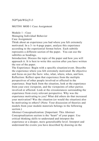 5GP7pdzWGrjTv3
MGT501 MOD 1 Case Assignment
Module 1 - Case
Managing Individual Behavior
Case Assignment
Think about an experience you had where you felt extremely
motivated. In a 3- to 4-page paper, analyze this experience
according to the experiential format below. Each subtitle
represents a different section of the paper. You can use the
subtitles as headings.
Introduction: Discuss the topic of the paper and how you will
approach it. It is best to write this section after you have written
the rest of the paper.
The Experience: Begin with a specific situation/event. Describe
the experience where you felt extremely motivated. Be objective
and focus on just the facts: who, what, where, when, and how.
Reflection: Reflect upon that experience from the multiple
perspectives of other people involved or affected in the
experience. Step back from the situation, look at the experience
from your own viewpoint, and the viewpoints of other parties
involved or affected. Look at the circumstances surrounding the
experience from every relevant perspective. Why was the
experience motivating to you? What did others do that increased
your motivation? Was the situation (or would the situation) also
be motivating to others? (Note: Your discussion of theories and
models from your module materials belongs in the following
section.)
Abstract Conceptualization: [Important: This Abstract
Conceptualization section is the “heart” of your paper. Use
critical thinking skills to understand and interpret the
experience at a deeper, more generalizable level. Interpret and
understand the events you have described by drawing on the
 