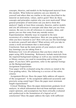 concepts, theories, and models in the background material from
this module. What behavior patterns can you identify in
yourself and others that are similar to the ones described in the
material on motivation, values, and/or goals? How do these
concepts and principles explain why you were motivated? What
general principles of motivation can you derive from this
analysis? Apply at least three concepts, theories, and/or models
and cite all references to concepts and ideas that you use from
sources. Be sure to cite all references to concepts, ideas, and
quotes you use that come from any outside source.
Experimentation: Identify ways to respond to the next
occurrence of a similar experience. How are you going to put
what you have learned to use? How will you use this knowledge
to motivate yourself and others? What actions will you take to
create a work environment that is motivating?
Conclusion: Sum up the main points of your analysis and the
key learnings you are taking from it.
Reference List: List all references that you have cited in the
paper using APA formatting. References include materials from
the required background readings as well as any outside Internet
or library sources you used in researching and writing your
paper. If you have APA questions, refer to the optional listings
on the Background page.
Assignment Expectations
Your paper will be evaluated using the criteria as stated in the
Case grading rubric. The following is a review of the rubric
criteria:
· Assignment-Driven: Does the paper fully address all aspects
of the assignment? Is the assignment addressed accurately and
precisely using sound logic? Does the paper meet minimum
length requirements?
· Critical Thinking: Does the paper demonstrate graduate-level
analysis, in which information derived from multiple sources,
expert opinions, and assumptions has been critically evaluated
and synthesized in the formulation of a logical set of
conclusions? Does the paper address the topic with sufficient
 