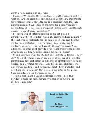 depth of discussion and analysis?
· Business Writing: Is the essay logical, well organized and well
written? Are the grammar, spelling, and vocabulary appropriate
for graduate-level work? Are section headings included? Are
paraphrasing and synthesis of concepts the primary means of
responding, or is justification/support instead conveyed through
excessive use of direct quotations?
· Effective Use of Information: Does the submission
demonstrate that the student has read, understood and can apply
the background materials for the module? If required, has the
student demonstrated effective research, as evidenced by
student’s use of relevant and quality (library?) sources? Do
additional sources used provide strong support for conclusions
drawn, and do they help in shaping the overall paper?
· Citing Sources: Does the student demonstrate understanding of
APA Style of referencing, by inclusion of proper citations (for
paraphrased text and direct quotations) as appropriate? Have all
sources (e.g., references used from the Background page, the
assignment readings, and outside research) been included, and
are these properly cited? Have all sources cited in the paper
been included on the References page?
· Timeliness: Has the assignment been submitted to TLC
(Trident’s learning management system) on or before the
module’s due date?
 