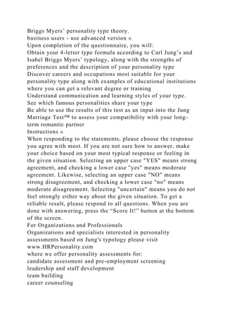Briggs Myers’ personality type theory.
business users - use advanced version »
Upon completion of the questionnaire, you will:
Obtain your 4-letter type formula according to Carl Jung’s and
Isabel Briggs Myers’ typology, along with the strengths of
preferences and the description of your personality type
Discover careers and occupations most suitable for your
personality type along with examples of educational institutions
where you can get a relevant degree or training
Understand communication and learning styles of your type.
See which famous personalities share your type
Be able to use the results of this test as an input into the Jung
Marriage Test™ to assess your compatibility with your long-
term romantic partner
Instructions »
When responding to the statements, please choose the response
you agree with most. If you are not sure how to answer, make
your choice based on your most typical response or feeling in
the given situation. Selecting an upper case "YES" means strong
agreement, and checking a lower case "yes" means moderate
agreement. Likewise, selecting an upper case "NO" means
strong disagreement, and checking a lower case "no" means
moderate disagreement. Selecting "uncertain" means you do not
feel strongly either way about the given situation. To get a
reliable result, please respond to all questions. When you are
done with answering, press the “Score It!” button at the bottom
of the screen.
For Organizations and Professionals
Organizations and specialists interested in personality
assessments based on Jung's typology please visit
www.HRPersonality.com
where we offer personality assessments for:
candidate assessment and pre-employment screening
leadership and staff development
team building
career counseling
 
