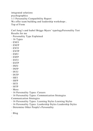 integrated solutions
psychographics
1:1 Personality Compatibility Report
We offer team building and leadership workshops .
Top of Form
Carl Jung’s and Isabel Briggs Myers’ typologyPersonality Test
Results for me
· Personality Type Explained
· 16 Types
· ENFJ
· ENFP
· ENTJ
· ENTP
· ESFJ
· ESFP
· ESTJ
· ESTP
· INFJ
· INFP
· INTJ
· INTP
· ISFJ
· ISFP
· ISTJ
· ISTP
· More
· 16 Personality Types: Careers
· 16 Personality Types: Communication Strategies
Communication Strategies
· 16 Personality Types: Learning Styles Learning Styles
· 16 Personality Types: Leadership Styles Leadership Styles
· Determine Other People's Personality
·
· Blog
·
 