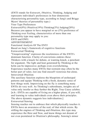 (ENTJ stands for Extravert, iNtuitive, Thinking, Judging and
represents individual's preferences in four dimensions
characterising personality type, according to Jung's and Briggs
Myers' theories of personality type.)
Your Type Preferences
Extravert(9%) iNtuitive(19%) Thinking(3%) Judging(28%)
Because you appear to have marginal or no (3%) preference of
Thinking over Feeling, characteristics of more than one
personality type may apply to you:
ENTJ and ENFJ.
ADVERTISEMENT
Functional Analysis Of The ENTJ
Based on Jung’s framework of cognitive functions
Extraverted Thinking
"Unequivocating" expresses the resoluteness of the ENTJ's
dominant function. Clarity of convictions endows these
Thinkers with a knack for debate, or wanting knack, a penchant
for argument. The light and heat generated by Thinking at the
helm can be impressive; perhaps even overwhelming.
Experience teaches many ENTJs that restraint may often be the
better part of valor, lest one find oneself victorious but alone.
Introverted iNtuition
The auxiliary function explores the blueprints of archetypal
patterns and equips Thinking with a fresh, dynamic sense of
how things work. Improvising on the fly is something many
ENTJs do very well. As Thinking's subordinate, insights are of
value only insofar as they further the Right, True Cause celebre.
[n.b.: ENTJs are capable of living on a higher plane, if you will,
and learning to value individuals even above their principles.
The above dynamic suggests less individuation.]
Extraverted Sensing
Sensing reaches out to embrace that which physically touches it.
ENTJs have an awareness of the real; of that which exists. By
stilling the engines of Thinking and iNtuition, this type may
experience the Here and Now, and know things not dreamt of
nor even postulated in iNtuition's philosophy. Sensing's minor
 