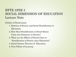 BTTE 3/PIE 3
SOCIAL DIMENSION OF EDUCATION
Lecture Note
Outline of DisAcussion
1. Relation of Society and Social Stratification to
Education
2. How Does Stratification or Social Status
Come into Existence in Society?
3. What are the Effects of Social Class or
Stratification of Society upon Education?
4. Social Science Theories of Education
5. Four Pillars of Learning
 