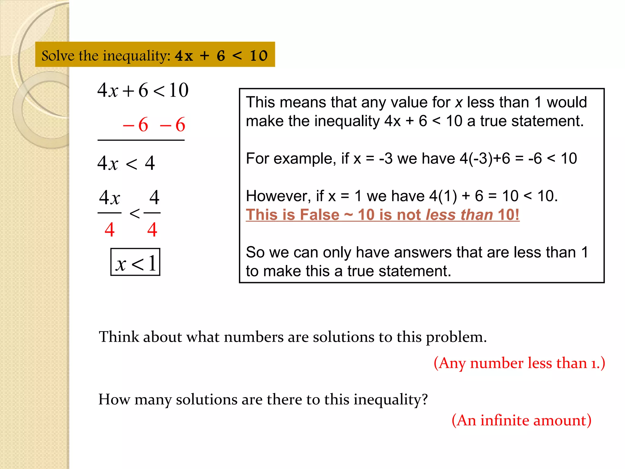 This means that any value for  x  less than 1 would make the inequality 4x + 6 < 10 a true statement. For example, if x = -3 we have 4(-3)+6 = -6 < 10 However, if x = 1 we have 4(1) + 6 = 10 < 10.  This is False ~ 10 is not  less than  10! So we can only have answers that are less than 1 to make this a true statement. Think about what numbers are solutions to this problem.  Solve the inequality:  4x + 6 < 10 (Any number less than 1.) How many solutions are there to this inequality? (An infinite amount) 