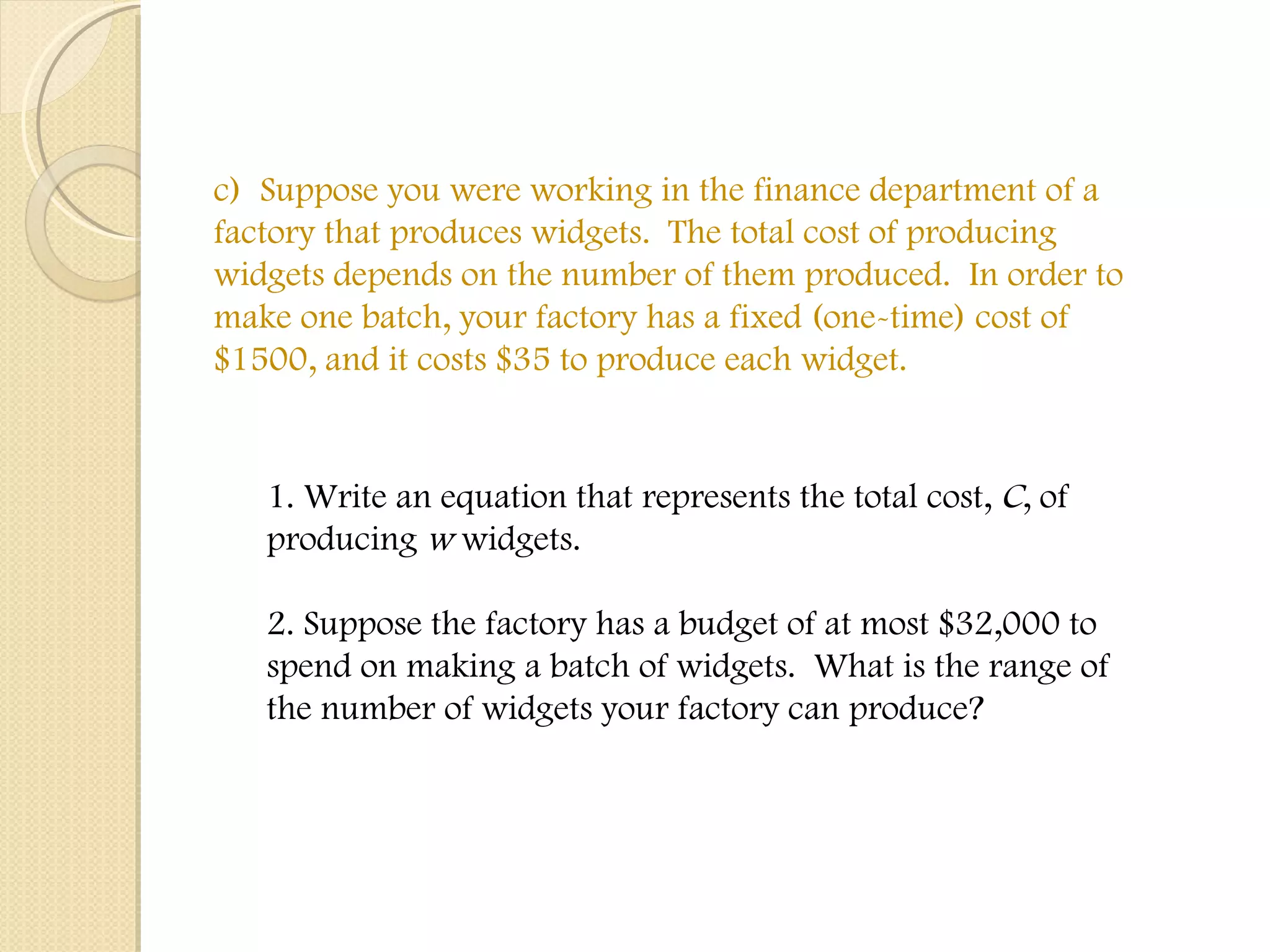 c)  Suppose you were working in the finance department of a factory that produces widgets.  The total cost of producing widgets depends on the number of them produced.  In order to make one batch, your factory has a fixed (one-time) cost of $1500, and it costs $35 to produce each widget.  1. Write an equation that represents the total cost,  C , of producing  w  widgets. 2. Suppose the factory has a budget of at most $32,000 to spend on making a batch of widgets.  What is the range of the number of widgets your factory can produce? 