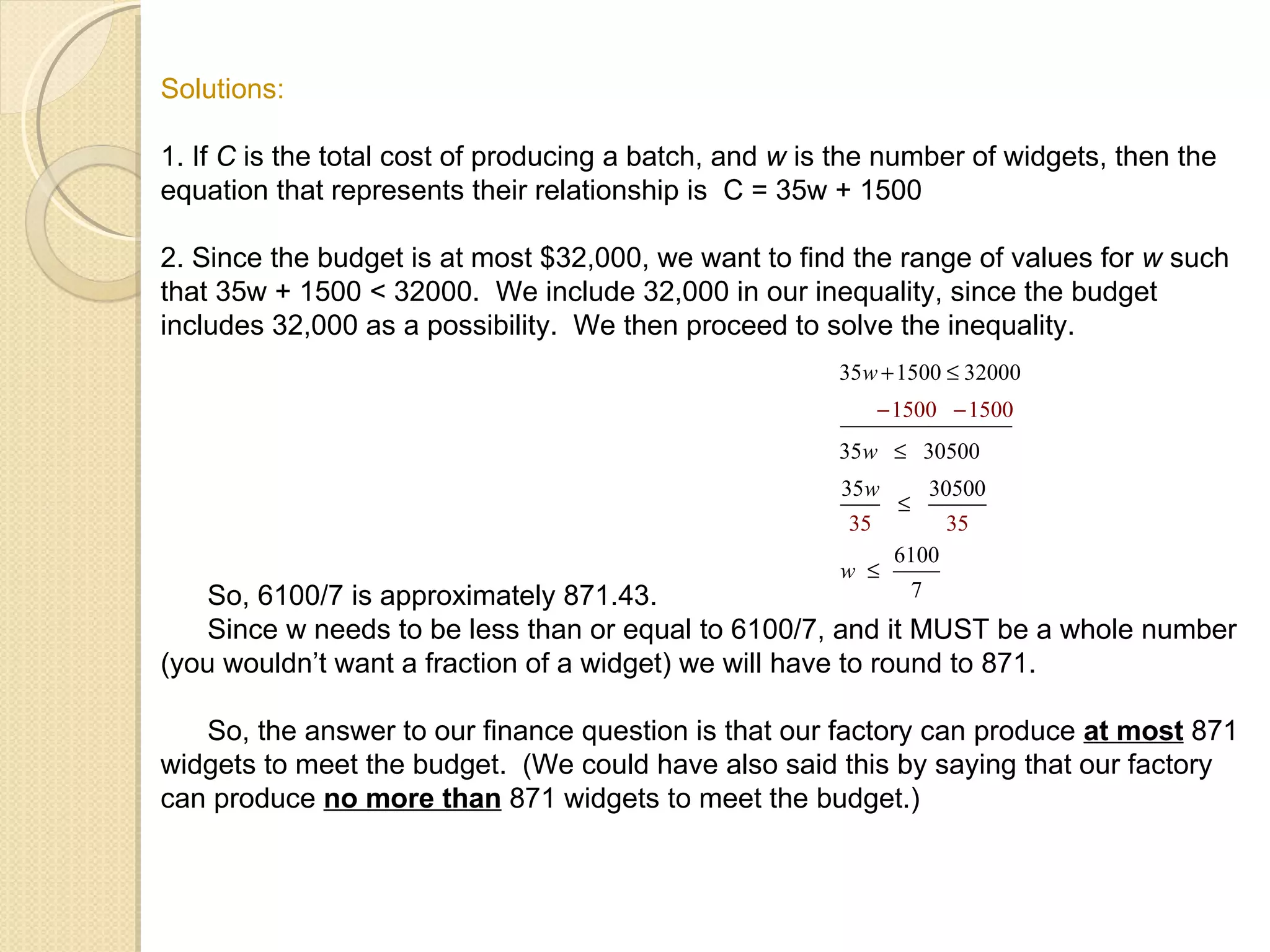 Solutions: 1. If  C  is the total cost of producing a batch, and  w  is the number of widgets, then the equation that represents their relationship is  C = 35w + 1500 2. Since the budget is at most $32,000, we want to find the range of values for  w  such that 35w + 1500 < 32000.  We include 32,000 in our inequality, since the budget includes 32,000 as a possibility.  We then proceed to solve the inequality. So, 6100/7 is approximately 871.43. Since w needs to be less than or equal to 6100/7, and it MUST be a whole number (you wouldn’t want a fraction of a widget) we will have to round to 871. So, the answer to our finance question is that our factory can produce  at most  871 widgets to meet the budget.  (We could have also said this by saying that our factory can produce  no more than  871 widgets to meet the budget.) 