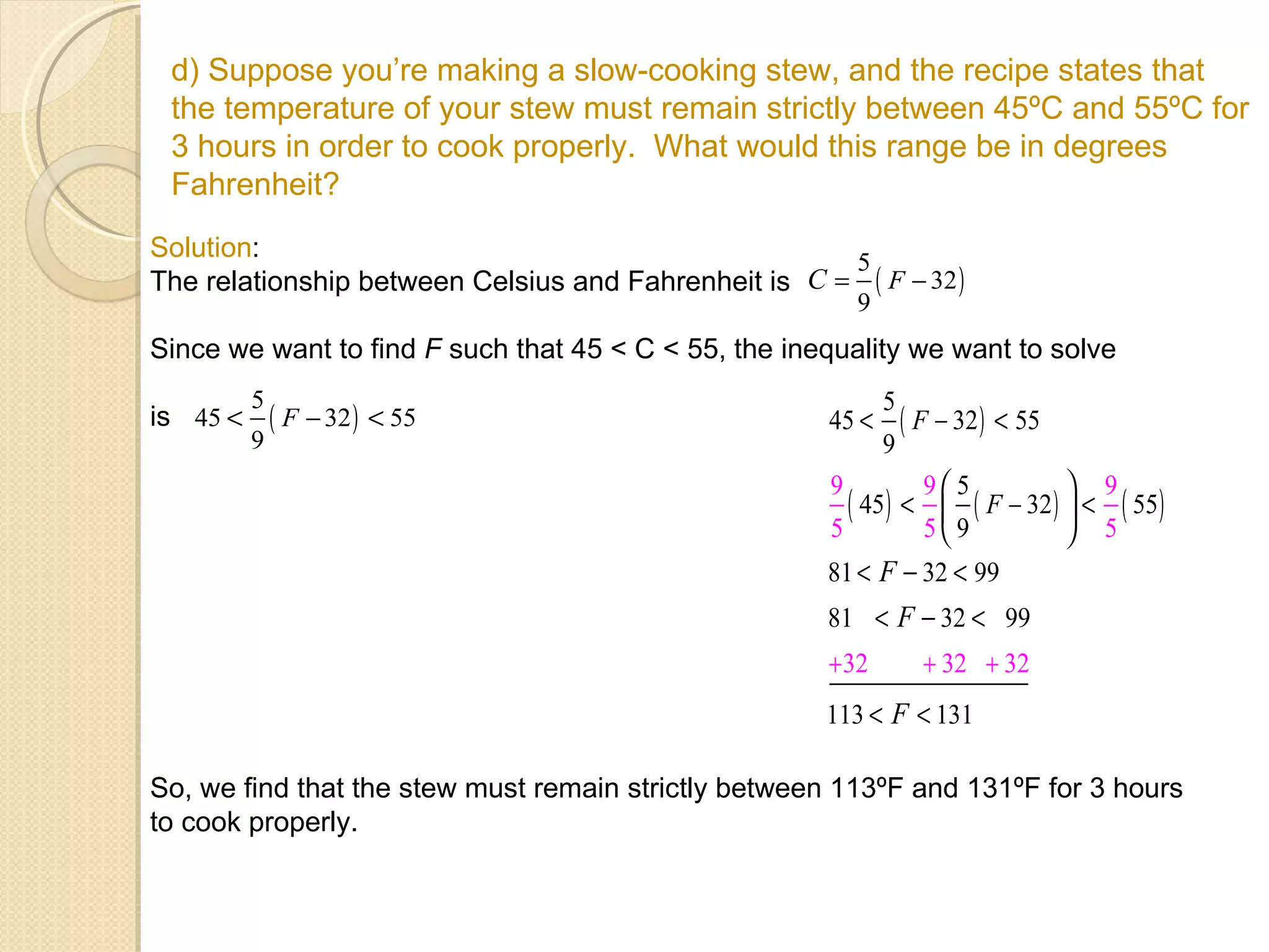 d) Suppose you’re making a slow-cooking stew, and the recipe states that the temperature of your stew must remain strictly between 45ºC and 55ºC for 3 hours in order to cook properly.  What would this range be in degrees Fahrenheit? Solution :  The relationship between Celsius and Fahrenheit is Since we want to find  F  such that 45 < C < 55, the inequality we want to solve  is  So, we find that the stew must remain strictly between 113ºF and 131ºF for 3 hours to cook properly. 