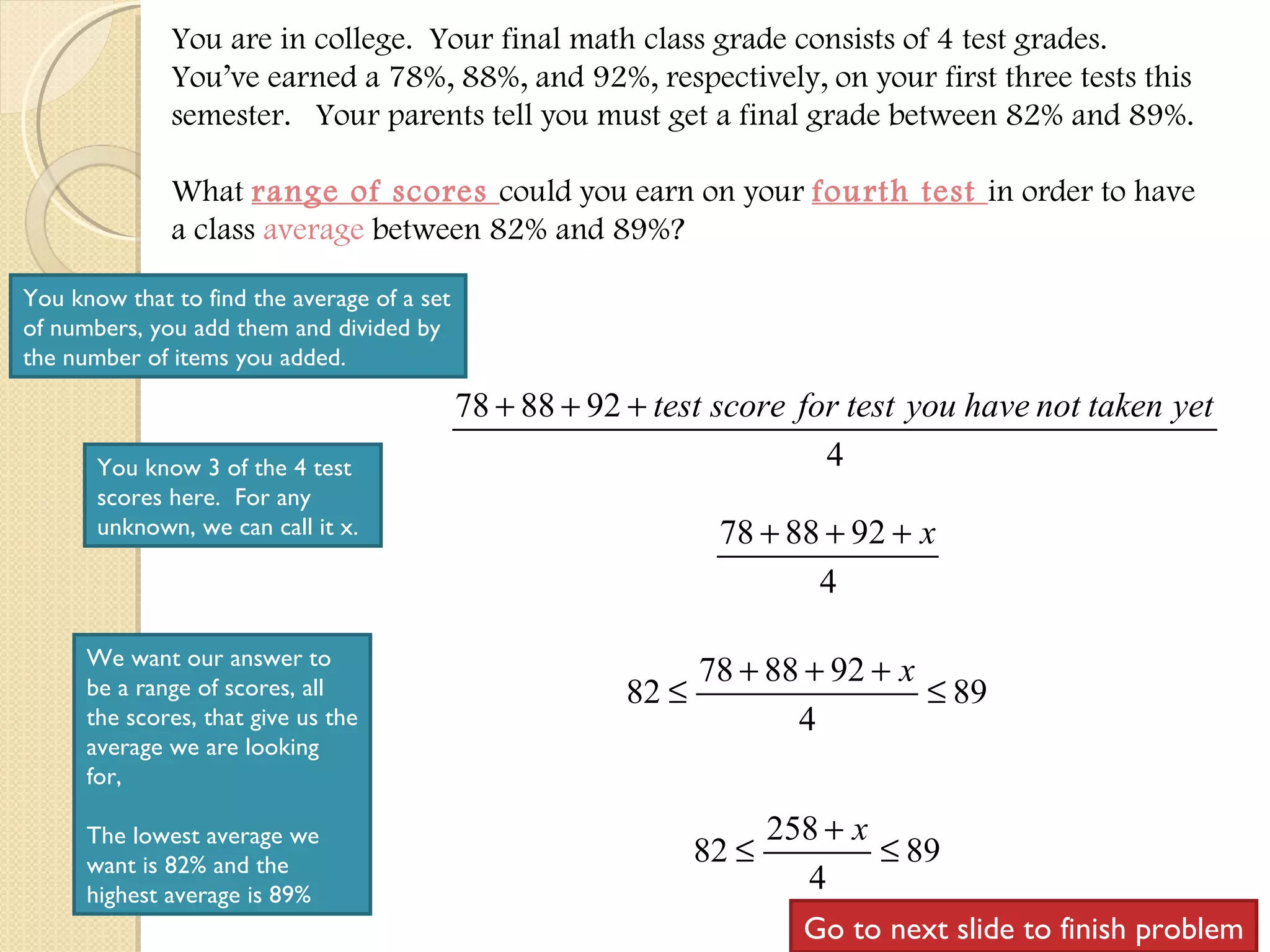 You are in college.  Your final math class grade consists of 4 test grades.  You’ve earned a 78%, 88%, and 92%, respectively, on your first three tests this semester.  Your parents tell you must get a final grade between 82% and 89%. What  range of scores  could you earn on your  fourth test  in order to have a class  average  between 82% and 89%? You know that to find the average of a set of numbers, you add them and divided by the number of items you added. You know 3 of the 4 test scores here.  For any unknown, we can call it x. We want our answer to be a range of scores, all the scores, that give us the average we are looking for, The lowest average we want is 82% and the highest average is 89% Go to next slide to finish problem 