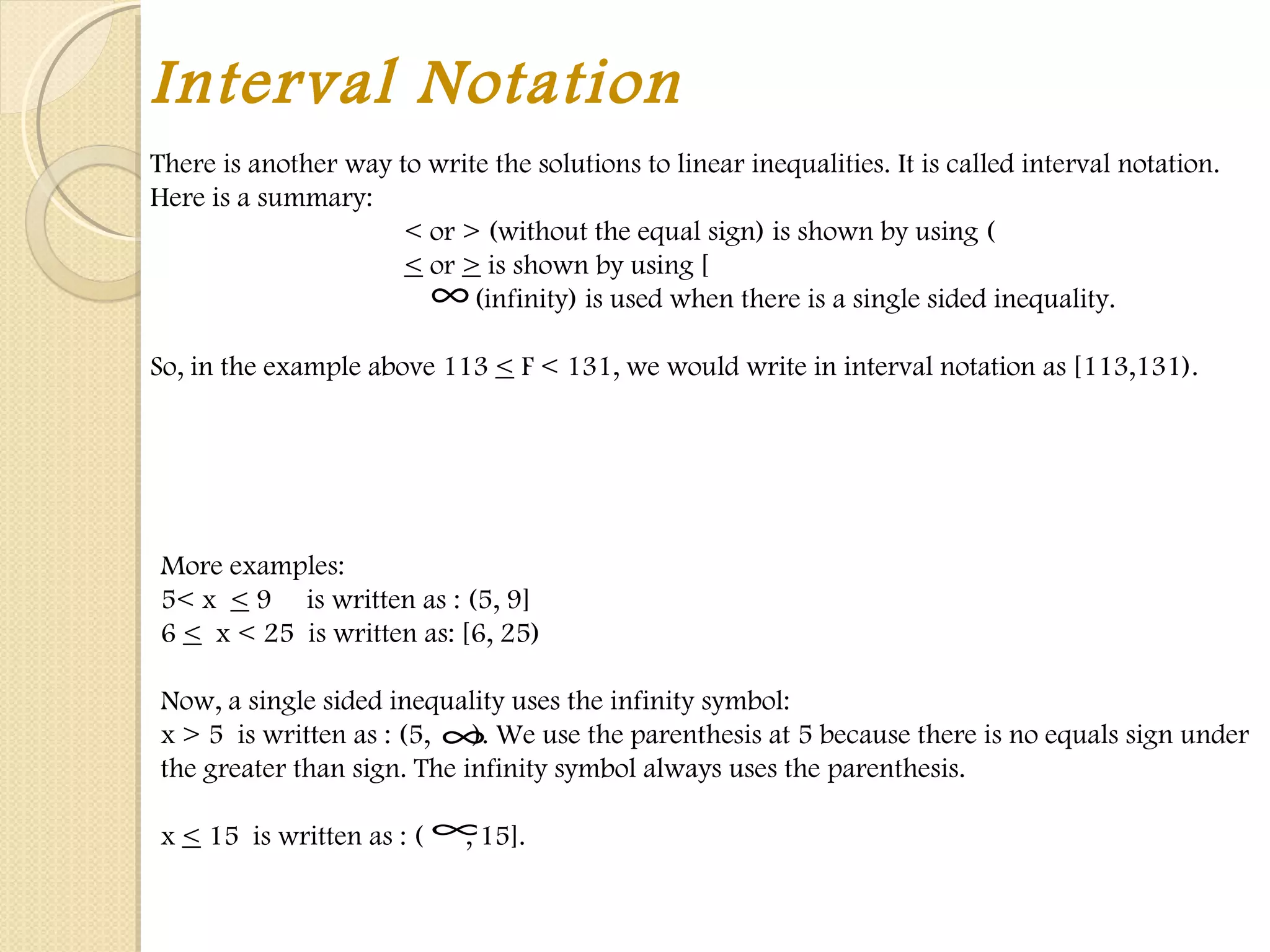 Interval Notation There is another way to write the solutions to linear inequalities. It is called interval notation. Here is a summary: < or > (without the equal sign) is shown by using ( <  or  >  is shown by using [   (infinity) is used when there is a single sided inequality.   So, in the example above 113  <  F < 131, we would write in interval notation as [113,131).  More examples:  5< x  <  9  is written as : (5, 9]  6  <   x < 25  is written as: [6, 25)   Now, a single sided inequality uses the infinity symbol:  x > 5  is written as : (5,  ). We use the parenthesis at 5 because there is no equals sign under the greater than sign. The infinity symbol always uses the parenthesis.   x  <  15  is written as : (  , 15]. 