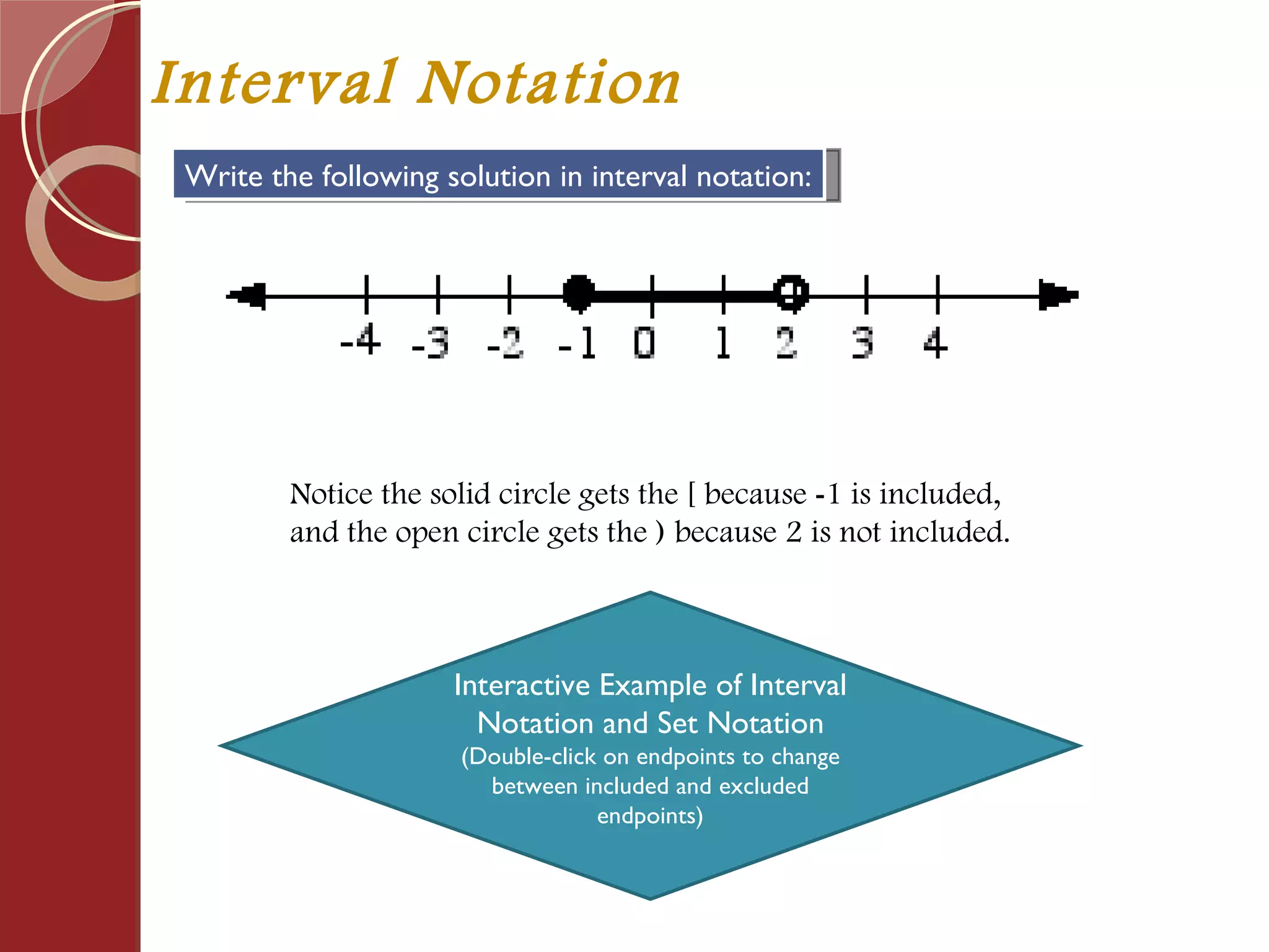 Interval Notation Write the following solution in interval notation: Notice the solid circle gets the [ because  - 1 is included,  and the open circle gets the ) because 2 is not included. Interactive Example of Interval Notation and Set Notation (Double-click on endpoints to change between included and excluded endpoints) 
