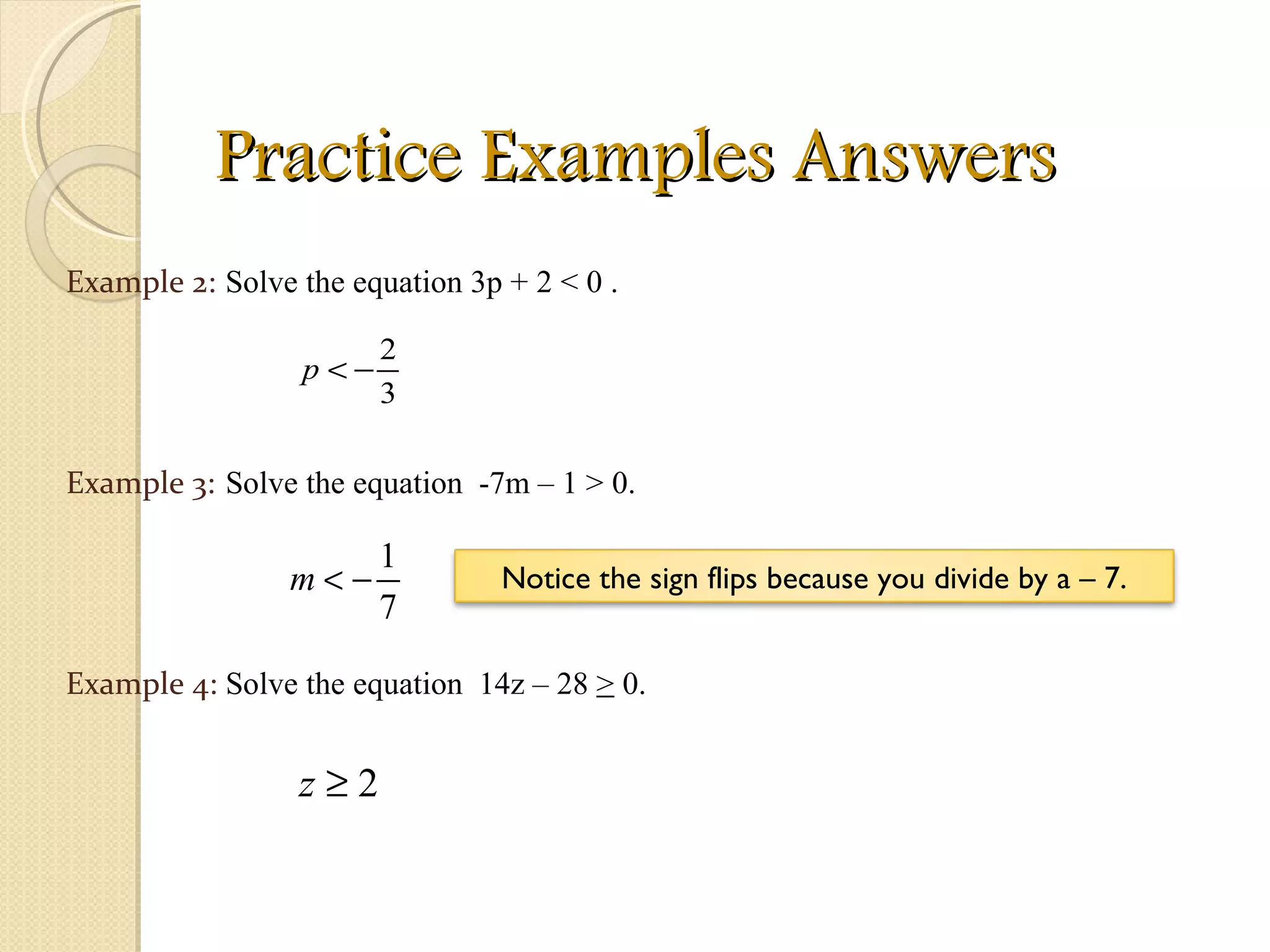 Practice Examples Answers Example 2: Example 3: Solve the equation 3p + 2 < 0 . Solve the equation  -7m – 1 > 0. Example 4: Solve the equation  14z – 28  >  0. Notice the sign flips because you divide by a – 7. 
