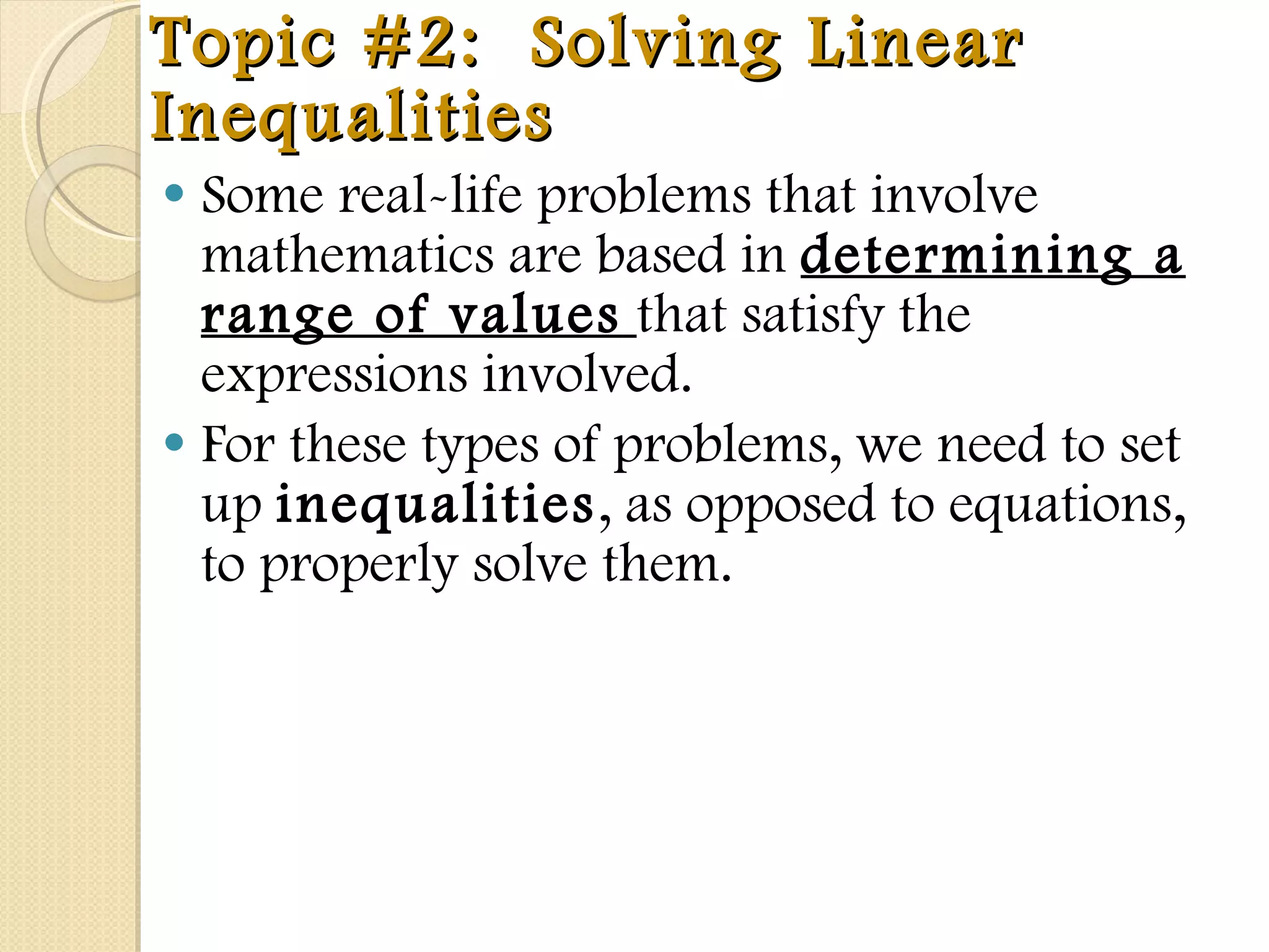 Topic #2:  Solving Linear Inequalities Some real-life problems that involve mathematics are based in  determining a range of values   that satisfy the expressions involved.  For these types of problems, we need to set up  inequalities , as opposed to equations, to properly solve them.  
