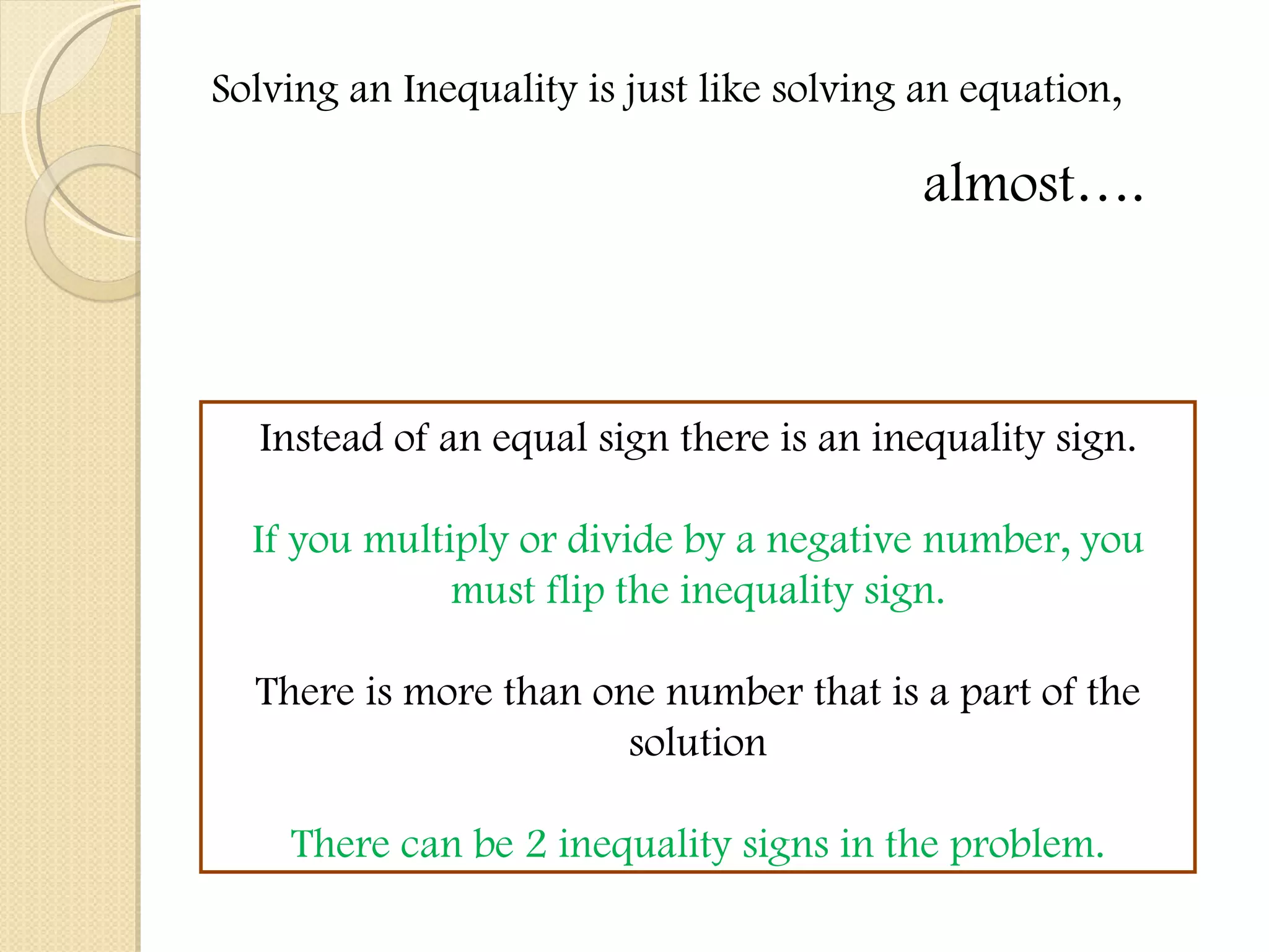 Solving an Inequality is just like solving an equation,  almost…. Instead of an equal sign there is an inequality sign. If you multiply or divide by a negative number, you must flip the inequality sign. There is more than one number that is a part of the solution There can be 2 inequality signs in the problem. 