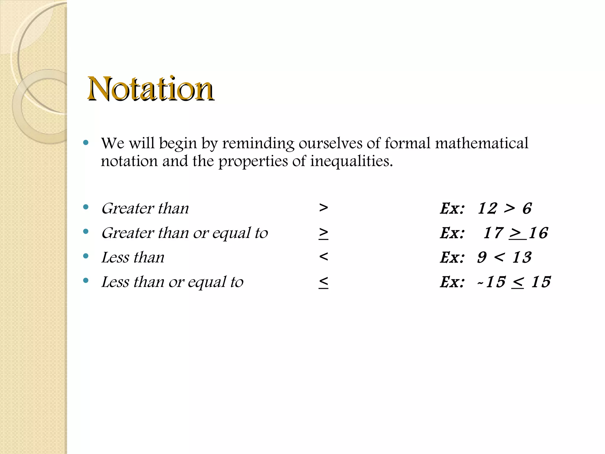 Notation We will begin by reminding ourselves of formal mathematical notation and the properties of inequalities. Greater than >   Ex:  12 > 6 Greater than or equal to >   Ex:  17  >  16 Less than <   Ex:  9 < 13 Less than or equal to < Ex:  -15  <  15 