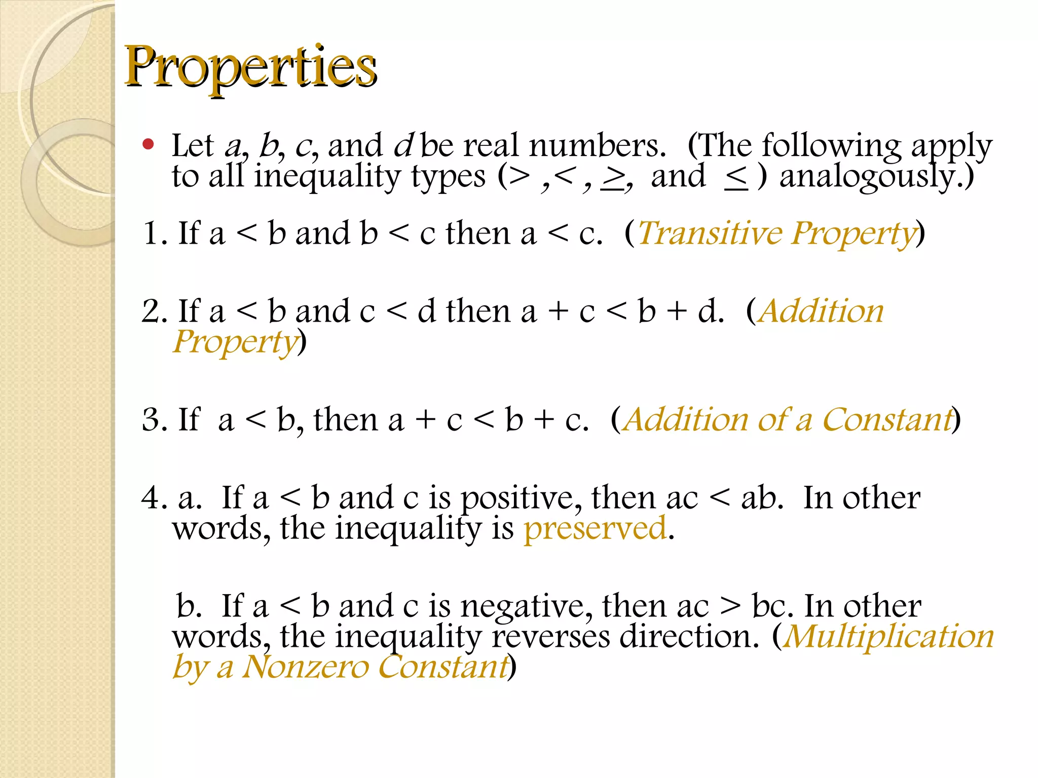 Properties Let  a ,  b ,  c , and  d  be real numbers.  (The following apply to all inequality types (>  ,< ,  > ,  and  <  )   analogously.) 1. If a < b and b < c then a < c.  ( Transitive Property ) 2. If a < b and c < d then a + c < b + d.  ( Addition Property ) 3. If  a < b, then a + c < b + c.  ( Addition of a Constant ) 4. a.  If a < b and c is positive, then ac < ab.  In other words, the inequality is  preserved . b.  If a < b and c is negative, then ac > bc. In other words, the inequality reverses direction. ( Multiplication by a Nonzero Constant ) 