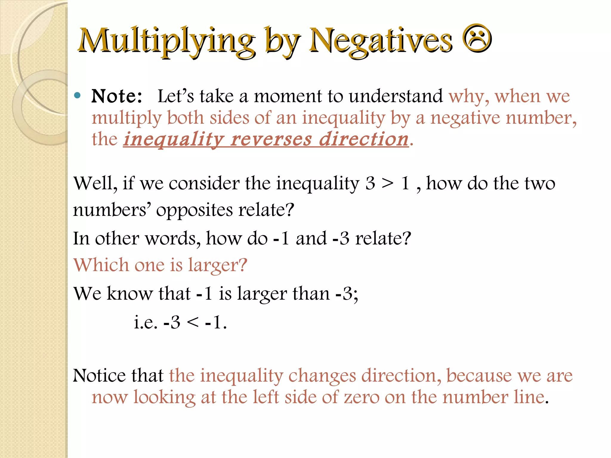 Multiplying by Negatives   Note:  Let’s take a moment to understand  why, when we multiply both sides of an inequality by a negative number, the  inequality reverses direction .  Well, if we consider the inequality 3 > 1 , how do the two  numbers’ opposites relate?  In other words, how do  - 1 and  - 3 relate?  Which one is larger?  We know that  - 1 is larger than  - 3;  i.e.  - 3 <  - 1.  Notice that  the inequality changes direction, because we are now looking at the left side of zero on the number line . 