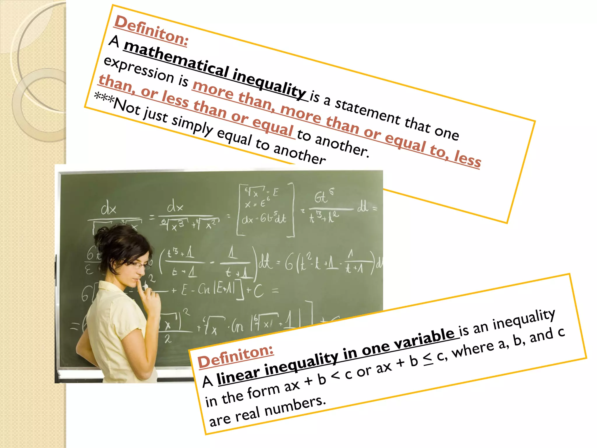 Definiton: A  mathematical inequality  is a statement that one expression is  more than, more than or equal to, less than, or less than or equal  to another.  ***Not just simply equal to another Definiton: A  linear inequality in one variable  is an inequality in the form ax + b < c or ax + b  <  c, where a, b, and c are real numbers. 