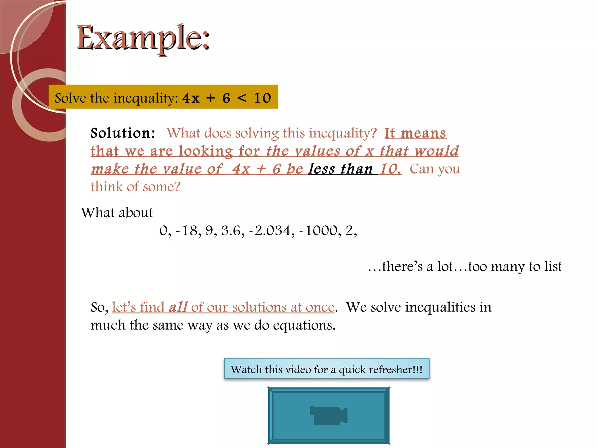 Example: Solve the inequality:  4x + 6 < 10 Solution:  What does solving this inequality?  It means that we are looking for  the values of x that would make the value of  4x + 6 be  less than  10 .   Can you think of some?  So,  let’s find  all  of our solutions at once .  We solve inequalities in much the same way as we do equations. What about    0, -18, 9, 3.6, -2.034, -1000, 2,  … there’s a lot…too many to list Watch this video for a quick refresher!!! 