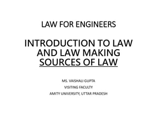 LAW FOR ENGINEERS
INTRODUCTION TO LAW
AND LAW MAKING
SOURCES OF LAW
MS. VAISHALI GUPTA
VISITING FACULTY
AMITY UNIVERSITY, UTTAR PRADESH
 