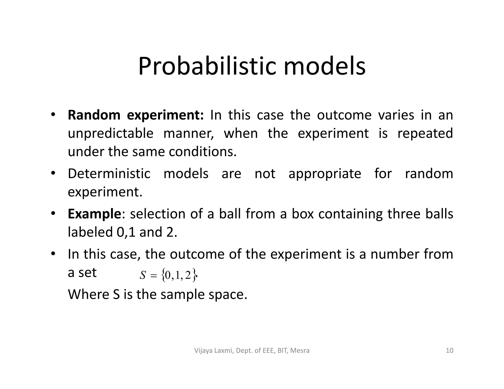 Probabilistic models
• Random experiment: In this case the outcome varies in an
unpredictable manner, when the experiment is repeated
under the same conditions.
• Deterministic models are not appropriate for random
experiment.experiment.
• Example: selection of a ball from a box containing three balls
labeled 0,1 and 2.
• In this case, the outcome of the experiment is a number from
a set .
Where S is the sample space.
 2,1,0S
10Vijaya Laxmi, Dept. of EEE, BIT, Mesra
 